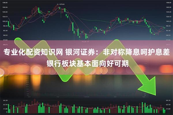 专业化配资知识网 银河证券：非对称降息呵护息差 银行板块基本面向好可期