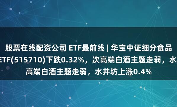 股票在线配资公司 ETF最前线 | 华宝中证细分食品饮料产业主题ETF(515710)下跌0.32%，次高端白酒主题走弱，水井坊上涨0.4%
