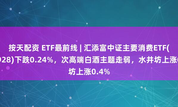 按天配资 ETF最前线 | 汇添富中证主要消费ETF(159928)下跌0.24%，次高端白酒主题走弱，水井坊上涨0.4%