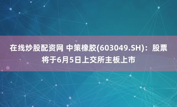 在线炒股配资网 中策橡胶(603049.SH)：股票将于6月5日上交所主板上市