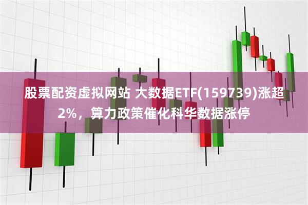 股票配资虚拟网站 大数据ETF(159739)涨超2%，算力政策催化科华数据涨停