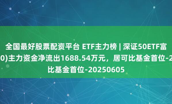 全国最好股票配资平台 ETF主力榜 | 深证50ETF富国(159350)主力资金净流出1688.54万元,居可比基金首位-20250605