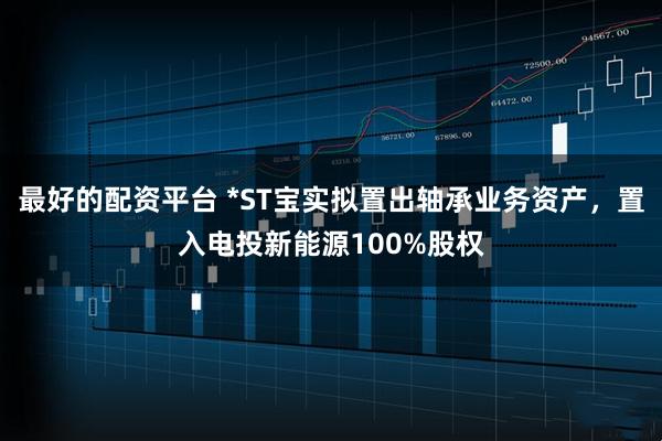 最好的配资平台 *ST宝实拟置出轴承业务资产，置入电投新能源100%股权