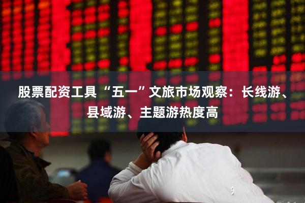 股票配资工具 “五一”文旅市场观察：长线游、县域游、主题游热度高