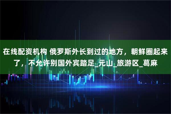 在线配资机构 俄罗斯外长到过的地方，朝鲜圈起来了，不允许别国外宾踏足_元山_旅游区_葛麻