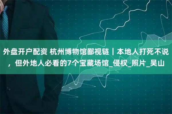 外盘开户配资 杭州博物馆鄙视链｜本地人打死不说，但外地人必看的7个宝藏场馆_侵权_照片_吴山