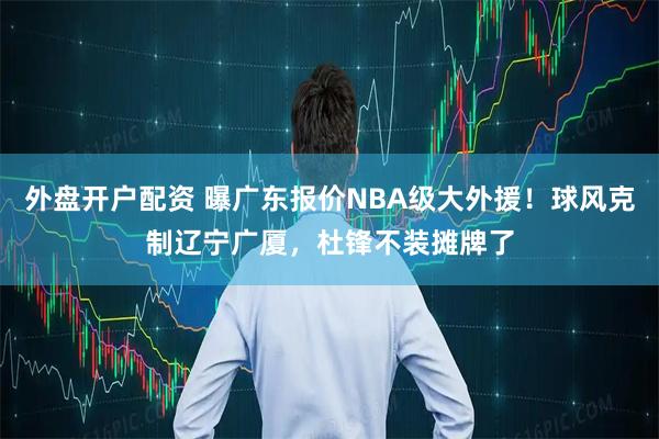 外盘开户配资 曝广东报价NBA级大外援！球风克制辽宁广厦，杜锋不装摊牌了