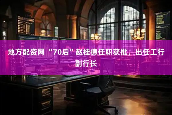 地方配资网 “70后”赵桂德任职获批,出任工行副行长